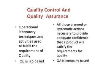Quality Control And
Quality Assurance
• Operational
laboratory
techniques and
activities used
to fulfill the
requirement of
Quality
• QC is lab based

• All those planned or
systematic actions
necessary to provide
adequate confidence
that a product will
satisfy the
requirements for
quality
• QA is company based

 