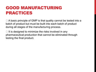GOOD MANUFACTURING
PRACTICES
A basic principle of GMP is that quality cannot be tested into a
batch of product but must be built into each batch of product
during all stages of the manufacturing process.
It is designed to minimize the risks involved in any
pharmaceutical production that cannot be eliminated through
testing the final product.
 