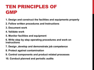 TEN PRINCIPLES OF
GMP
1. Design and construct the facilities and equipments properly
2. Follow written procedures and Instructions
3. Document work
4. Validate work
5. Monitor facilities and equipment
6. Write step by step operating procedures and work on
instructions
7. Design ,develop and demonstrate job competence
8. Protect against contamination
9. Control components and product related processes
10. Conduct planned and periodic audits
 