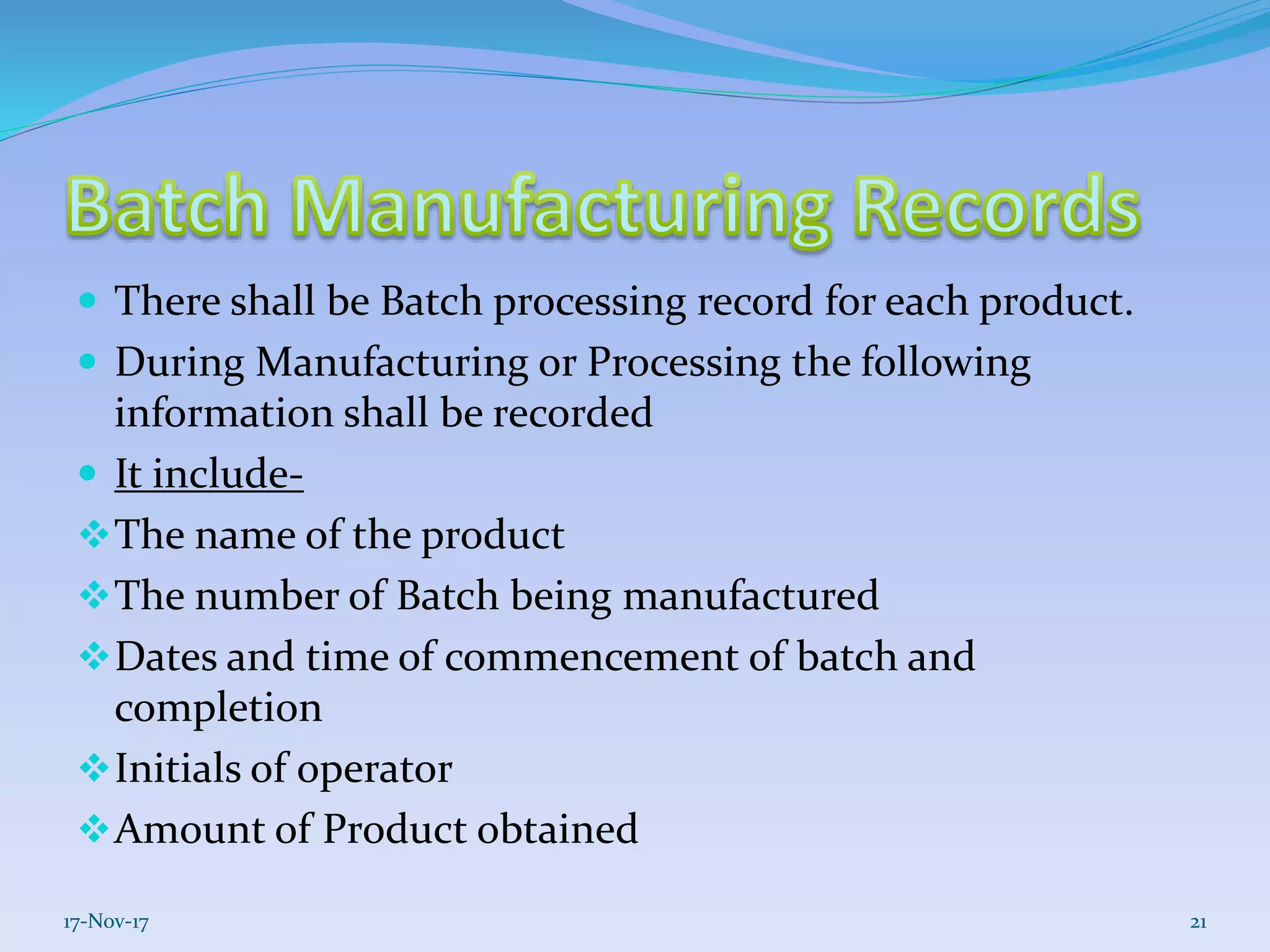  There shall be Batch processing record for each product.
 During Manufacturing or Processing the following
information shall be recorded
 It include-
The name of the product
The number of Batch being manufactured
Dates and time of commencement of batch and
completion
Initials of operator
Amount of Product obtained
17-Nov-17 21
 
