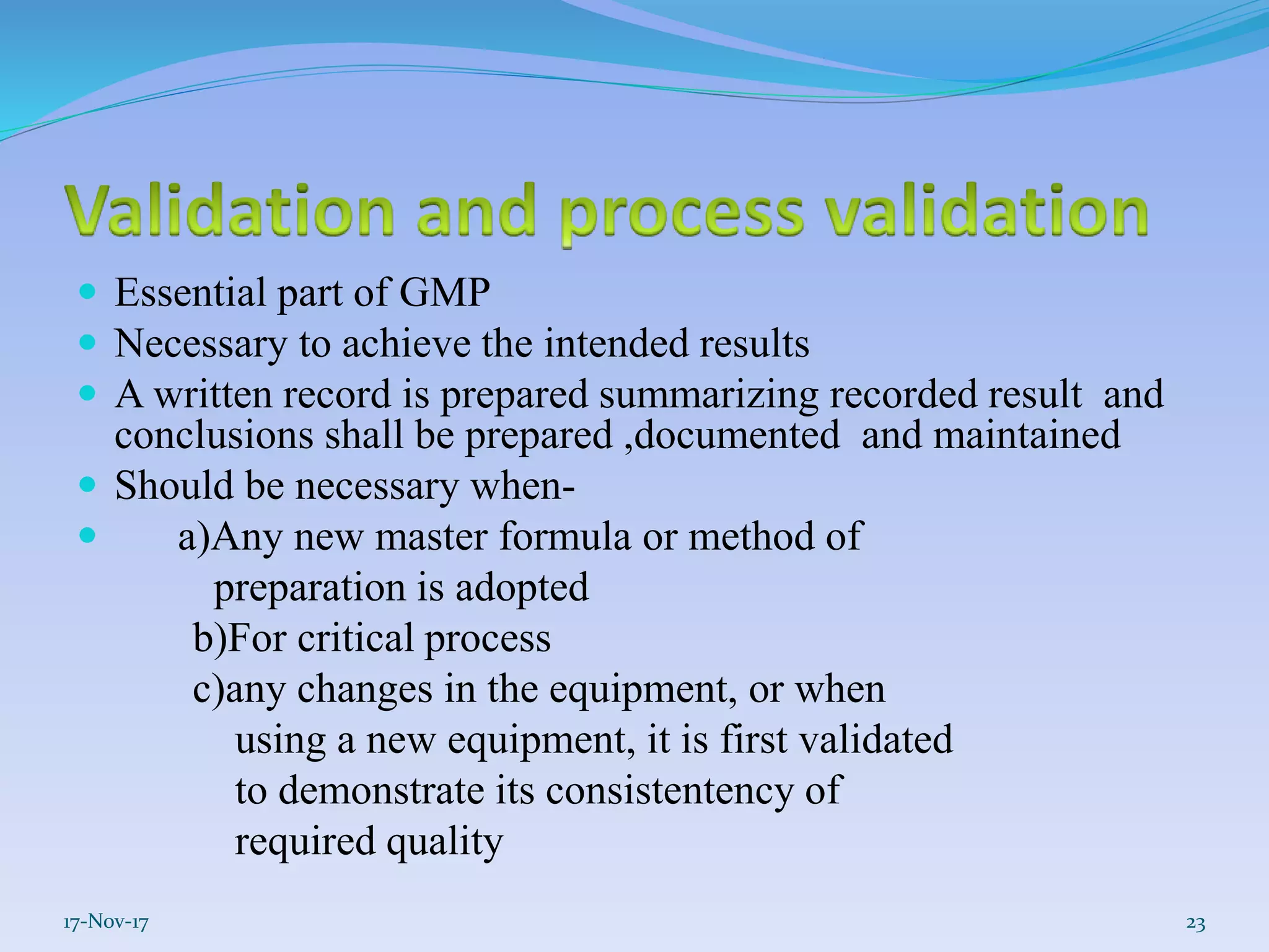  Essential part of GMP
 Necessary to achieve the intended results
 A written record is prepared summarizing recorded result and
conclusions shall be prepared ,documented and maintained
 Should be necessary when-
 a)Any new master formula or method of
preparation is adopted
b)For critical process
c)any changes in the equipment, or when
using a new equipment, it is first validated
to demonstrate its consistentency of
required quality
17-Nov-17 23
 