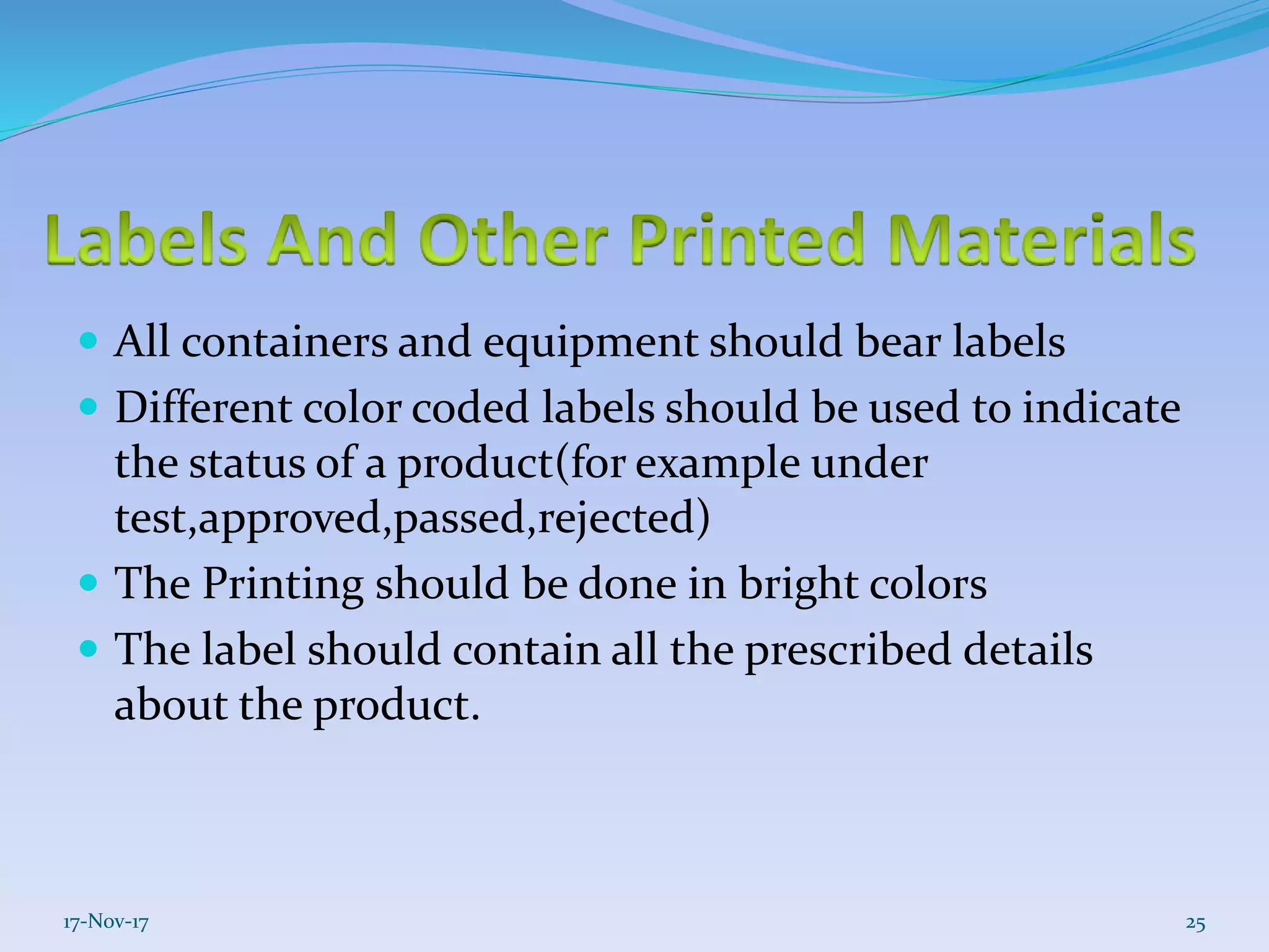  All containers and equipment should bear labels
 Different color coded labels should be used to indicate
the status of a product(for example under
test,approved,passed,rejected)
 The Printing should be done in bright colors
 The label should contain all the prescribed details
about the product.
17-Nov-17 25
 