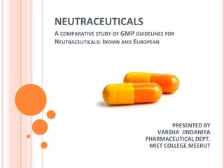NEUTRACEUTICALS
PRESENTED BY
VARSHA JINDANIYA
PHARMACEUTICAL DEPT.
MIET COLLEGE MEERUT
A COMPARATIVE STUDY OF GMP GUIDELINES FOR
NEUTRACEUTICALS: INDIAN AND EUROPEAN
 