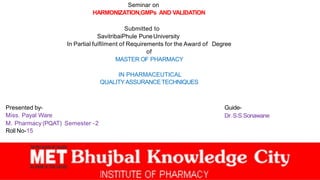 Seminar on
HARMONIZATION,GMPs AND VALIDATION
Submitted to
SavitribaiPhule PuneUniversity
In Partial fulﬁlment of Requirements for the Award of Degree
of
MASTER OF PHARMACY
IN PHARMACEUTICAL
QUALITYASSURANCETECHNIQUES
Presented by-
Miss. Payal Ware
M. Pharmacy (PQAT) Semester -2
Roll No-15
Guide-
Dr. S.S Sonawane
 