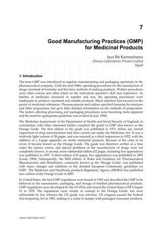 7
Good Manufacturing Practices (GMP)
for Medicinal Products
Jaya Bir Karmacharya
Omnica Laboratories Private Limited
Nepal
1. Introduction
The term GMP was introduced to regulate manufacturing and packaging operations in the
pharmaceutical company. Until the mid-1960s, operating procedures for the manufacture of
drugs consisted of formulae and the basic methods of making products. Written procedures
were often concise and often relied on the individual operator’s skill and experience. As
batches of medicines increased in number and size, the operating procedures were
inadequate to produce consistent and reliable products. Much attention had focused on the
purity of medicinal substances. Pharmacopoeias and codices specified formulae for mixtures
and other preparation, but gave little detailed information on the methods of preparation.
The factors affecting processing and packaging procedures were becoming more apparent
and the need for appropriate guidelines was evident (Lund, 1994).
The Medicines Inspectorate of the Department of Health and Social Security of England, in
consultation with other interested bodies compiled the guide to GMP also known as the
Orange Guide. The first edition of the guide was published in 1971, before any formal
inspections of drug manufacturers had been carried out under the Medicines Act. It was a
relatively light volume of 20 pages, and was reissued as a third impression in 1972, with the
addition of a 2-page appendix on sterile medicinal products. Because of the color of its
cover, it became known as the Orange Guide. The guide was therefore written at a time
when the nature, extent, and special problems of the manufacturer of drugs were not
completely known. A second, more substantial edition (52 pages, including five appendices)
was published in 1977. A third edition (110 pages, five appendices) was published in 1983
(Lund, 1994). Subsequently, the 2002 edition of Rules and Guidance for Pharmaceutical
Manufacturers and Distributors, commonly known as the 'Orange Guide', was published
with many changes and additions to the detailed European Community guidelines on
GMP. The Medicines and Healthcare products Regulatory Agency (MHRA) has published
new edition of the Orange Guide in 2007.
In United States, the first GMP regulations were issued in 1963 and described the GMP to be
followed in the manufacture, packaging, and storage of finished pharmaceutical products.
GMP regulations were developed by the US FDA and issued the United States CFR Chapter
21 in 1978. The regulations were similar in concept to the Orange Guide, but were
enforceable by law whereas the UK guide was advisory. US congress passed the Federal
Ani-tempering Act in 1983, making it a crime to tamper with packaged consumer products.
www.intechopen.com
 