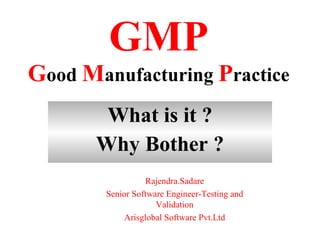 GMP
Good Manufacturing Practice
        What is it ?
       Why Bother ?
              Mr.Rajendra Sadare
      Senior Software Engineer-Testing And
                   Validation
           Arisglogal Software Pvt.Ltd
 
