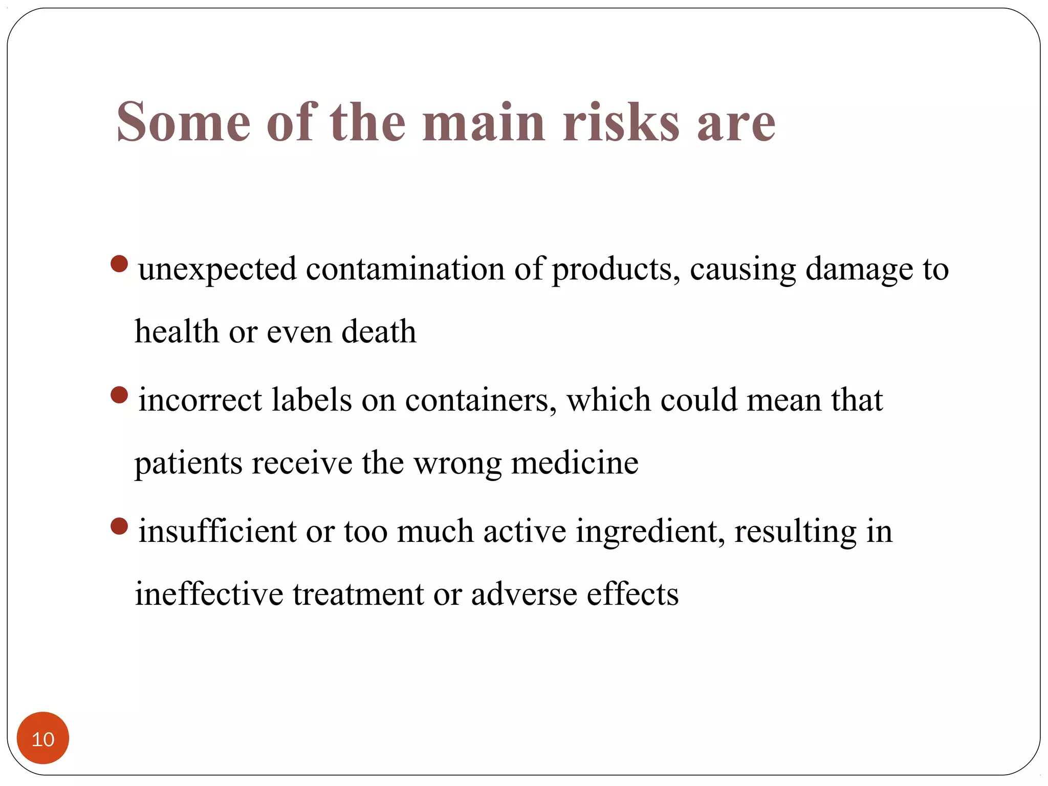 Some of the main risks are
unexpected contamination of products, causing damage to

health or even death
incorrect labels on containers, which could mean that

patients receive the wrong medicine
insufficient or too much active ingredient, resulting in

ineffective treatment or adverse effects

10

 