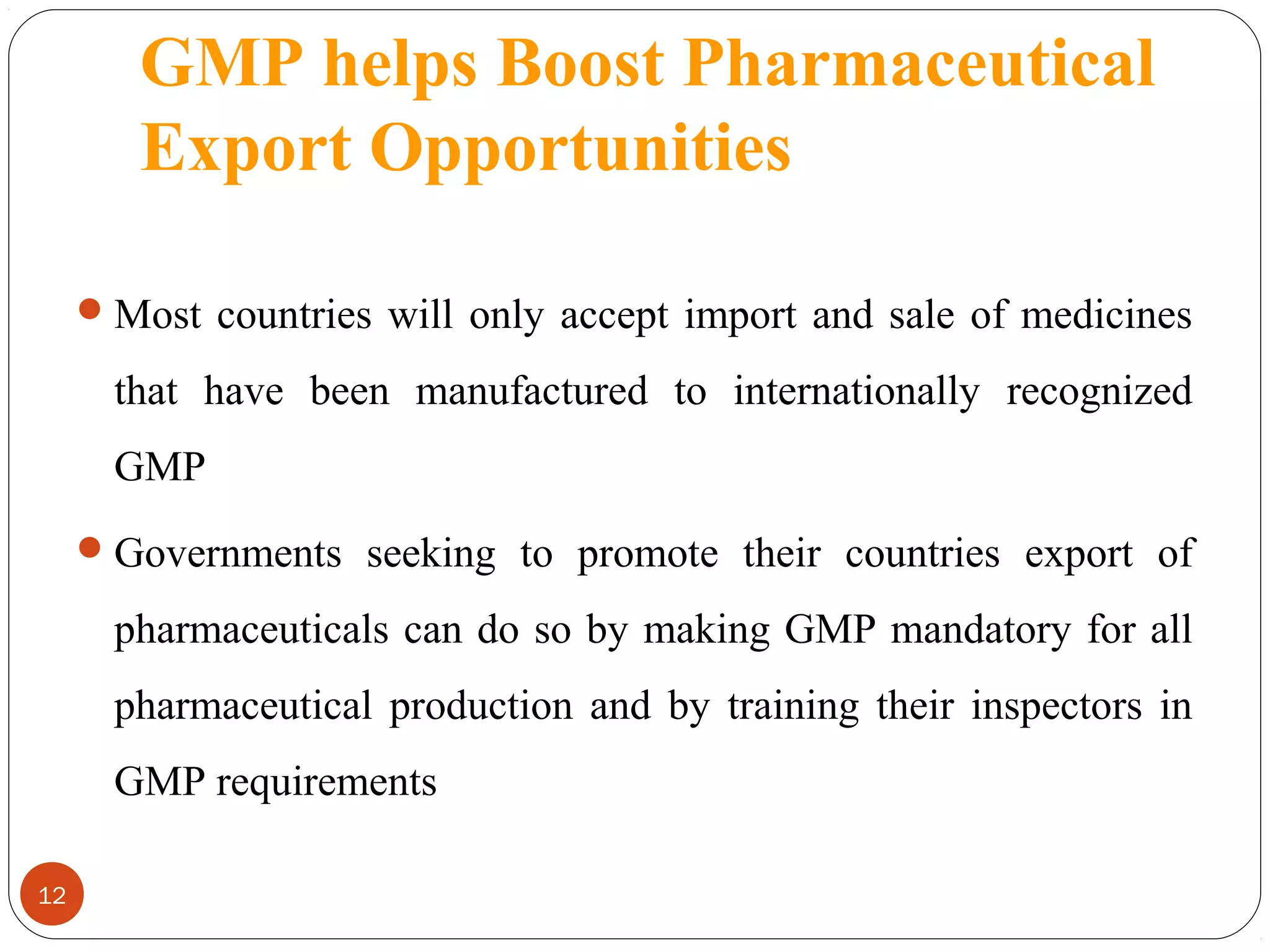 GMP helps Boost Pharmaceutical
Export Opportunities
 Most countries will only accept import and sale of medicines

that have been manufactured to internationally recognized
GMP
 Governments seeking to promote their countries export of

pharmaceuticals can do so by making GMP mandatory for all
pharmaceutical production and by training their inspectors in
GMP requirements
12

 
