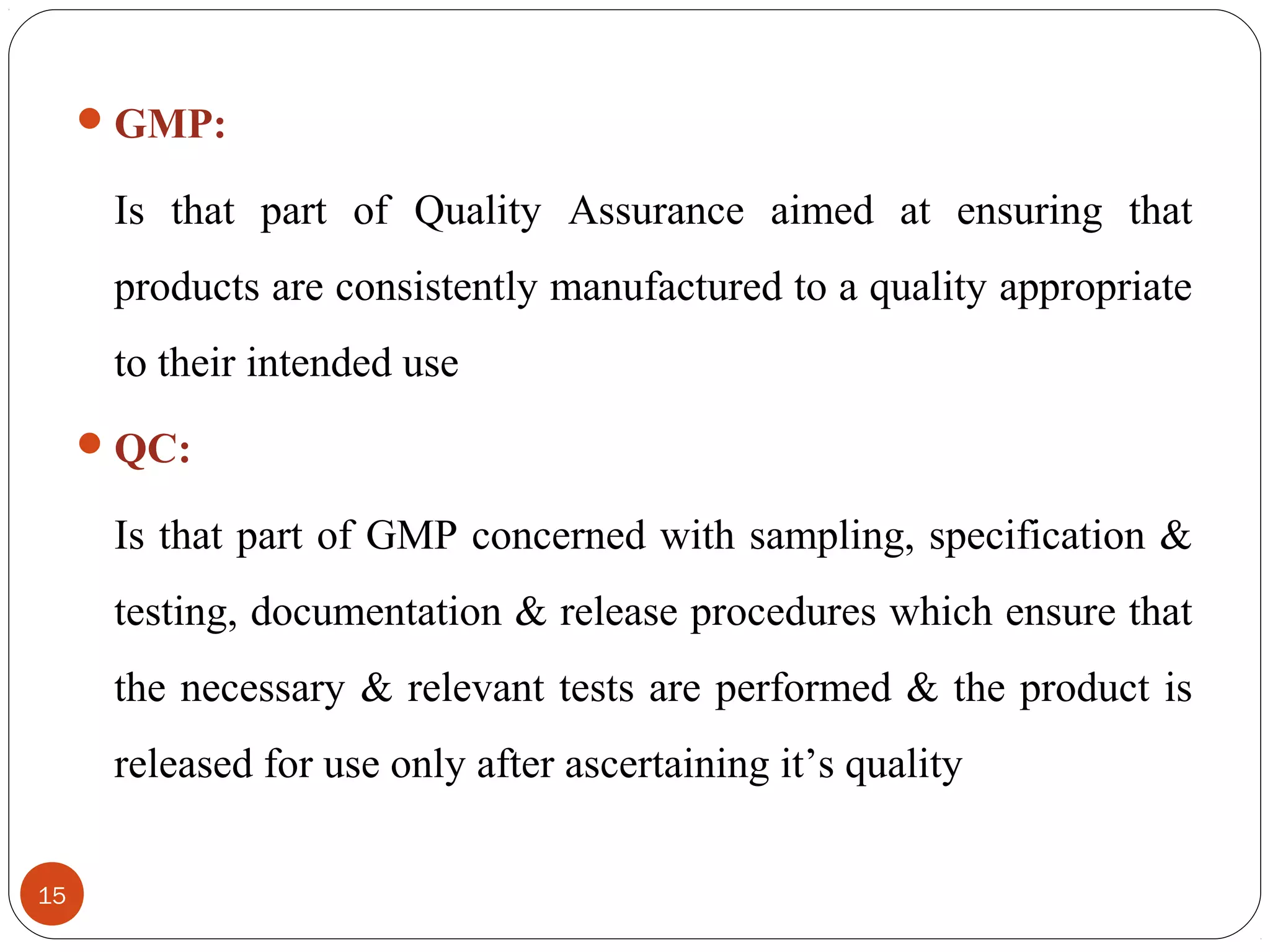  GMP:

Is that part of Quality Assurance aimed at ensuring that
products are consistently manufactured to a quality appropriate
to their intended use
 QC:

Is that part of GMP concerned with sampling, specification &
testing, documentation & release procedures which ensure that
the necessary & relevant tests are performed & the product is
released for use only after ascertaining it’s quality
15

 
