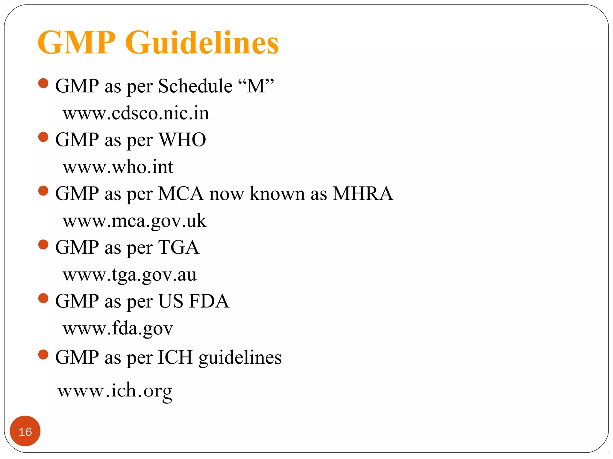GMP Guidelines
 GMP as per Schedule “M”

www.cdsco.nic.in
 GMP as per WHO
www.who.int
 GMP as per MCA now known as MHRA
www.mca.gov.uk
 GMP as per TGA
www.tga.gov.au
 GMP as per US FDA
www.fda.gov
 GMP as per ICH guidelines

www.ich.org
16

 