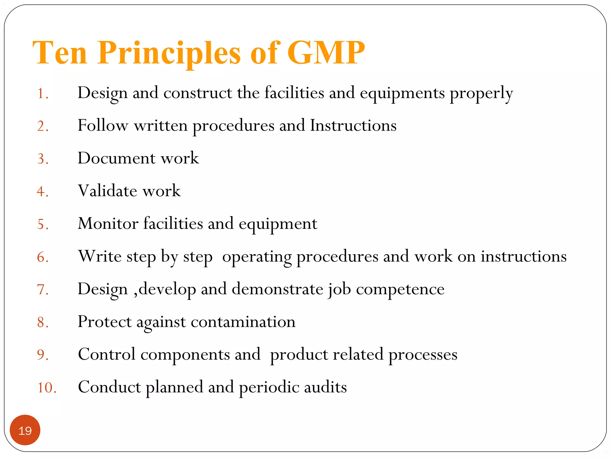 Ten Principles of GMP
1.
2.

Follow written procedures and Instructions

3.

Document work

4.

Validate work

5.

Monitor facilities and equipment

6.

Write step by step operating procedures and work on instructions

7.

Design ,develop and demonstrate job competence

8.

Protect against contamination

9.

Control components and product related processes

10.
19

Design and construct the facilities and equipments properly

Conduct planned and periodic audits

 