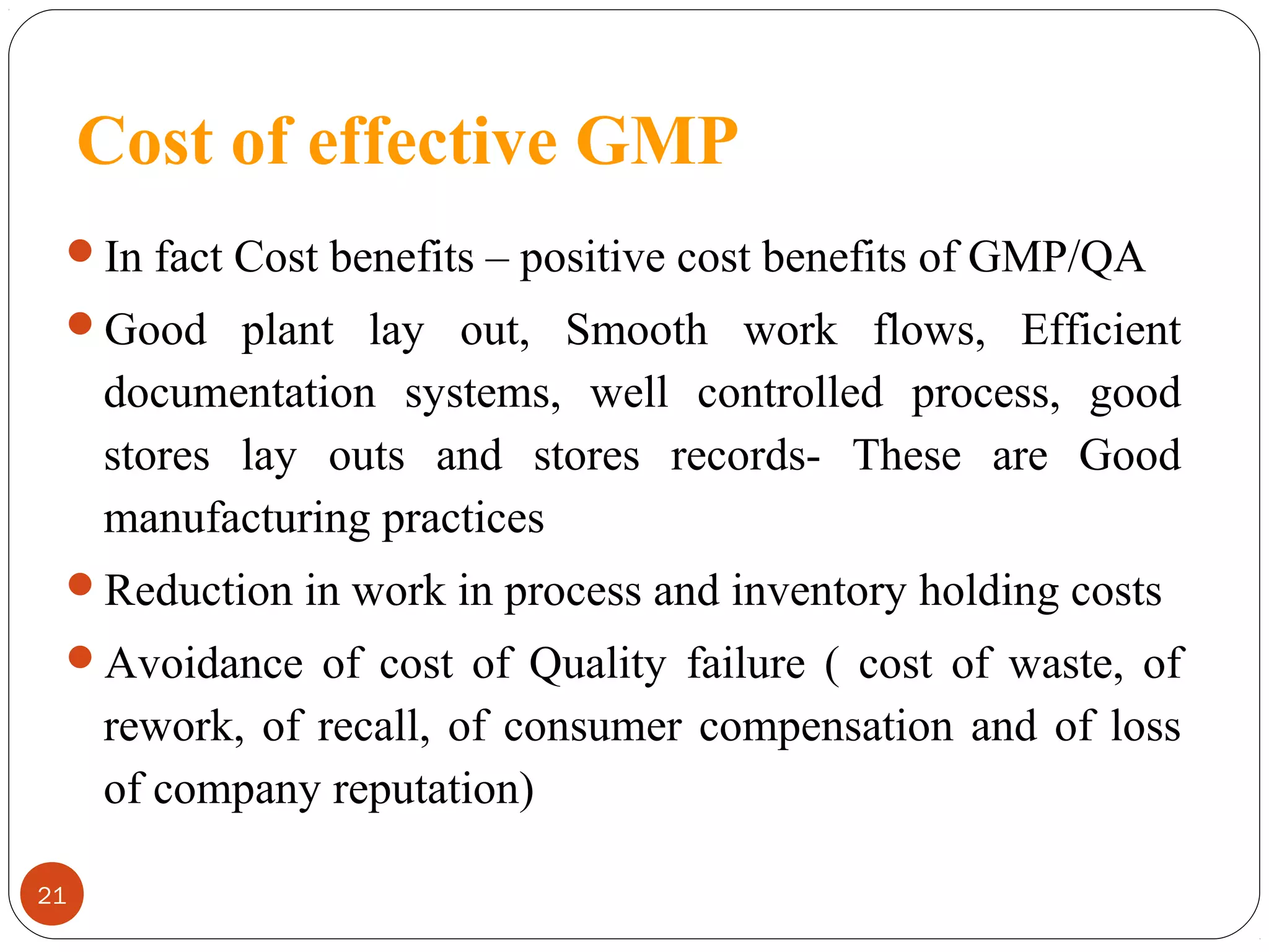 Cost of effective GMP
In fact Cost benefits – positive cost benefits of GMP/QA
Good plant lay out, Smooth work flows, Efficient

documentation systems, well controlled process, good
stores lay outs and stores records- These are Good
manufacturing practices
Reduction in work in process and inventory holding costs
Avoidance of cost of Quality failure ( cost of waste, of

rework, of recall, of consumer compensation and of loss
of company reputation)
21

 