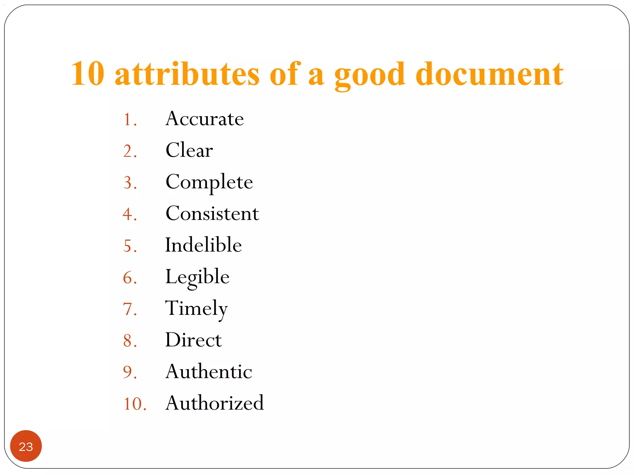 10 attributes of a good document
Accurate
2. Clear
3. Complete
4. Consistent
5. Indelible
6. Legible
7. Timely
8. Direct
9. Authentic
10. Authorized
1.

23

 