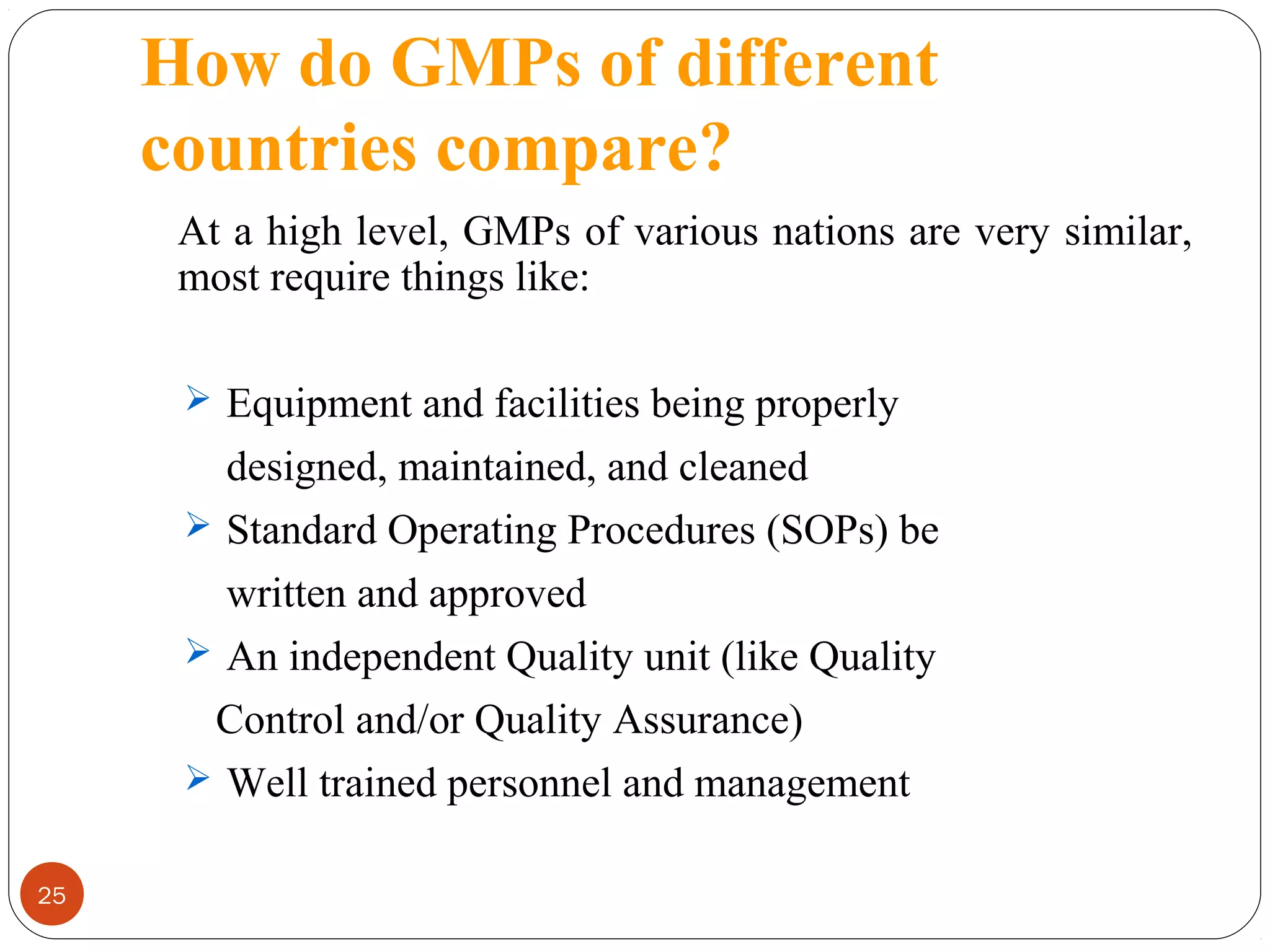 How do GMPs of different
countries compare?
At a high level, GMPs of various nations are very similar,
most require things like:
 Equipment and facilities being properly

designed, maintained, and cleaned
 Standard Operating Procedures (SOPs) be
written and approved
 An independent Quality unit (like Quality
Control and/or Quality Assurance)
 Well trained personnel and management
25

 