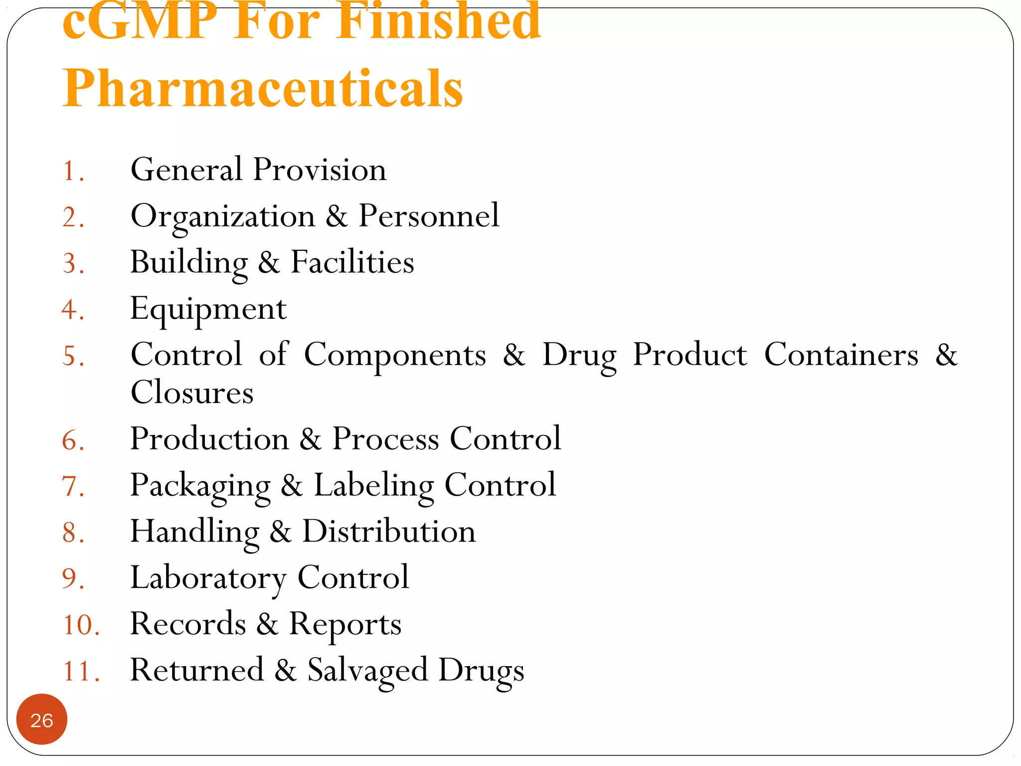 cGMP For Finished
Pharmaceuticals
General Provision
Organization & Personnel
Building & Facilities
Equipment
Control of Components & Drug Product Containers &
Closures
6. Production & Process Control
7. Packaging & Labeling Control
8. Handling & Distribution
9. Laboratory Control
10. Records & Reports
11. Returned & Salvaged Drugs
1.
2.
3.
4.
5.

26

 