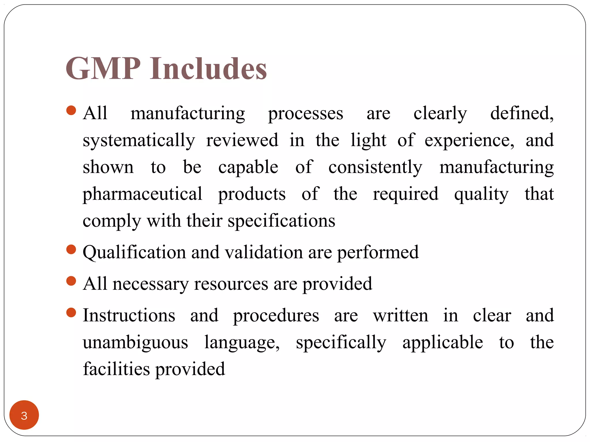 GMP Includes
 All

manufacturing processes are clearly defined,
systematically reviewed in the light of experience, and
shown to be capable of consistently manufacturing
pharmaceutical products of the required quality that
comply with their specifications

 Qualification and validation are performed
 All necessary resources are provided
 Instructions and procedures are written in clear and

unambiguous language, specifically applicable to the
facilities provided
3

 