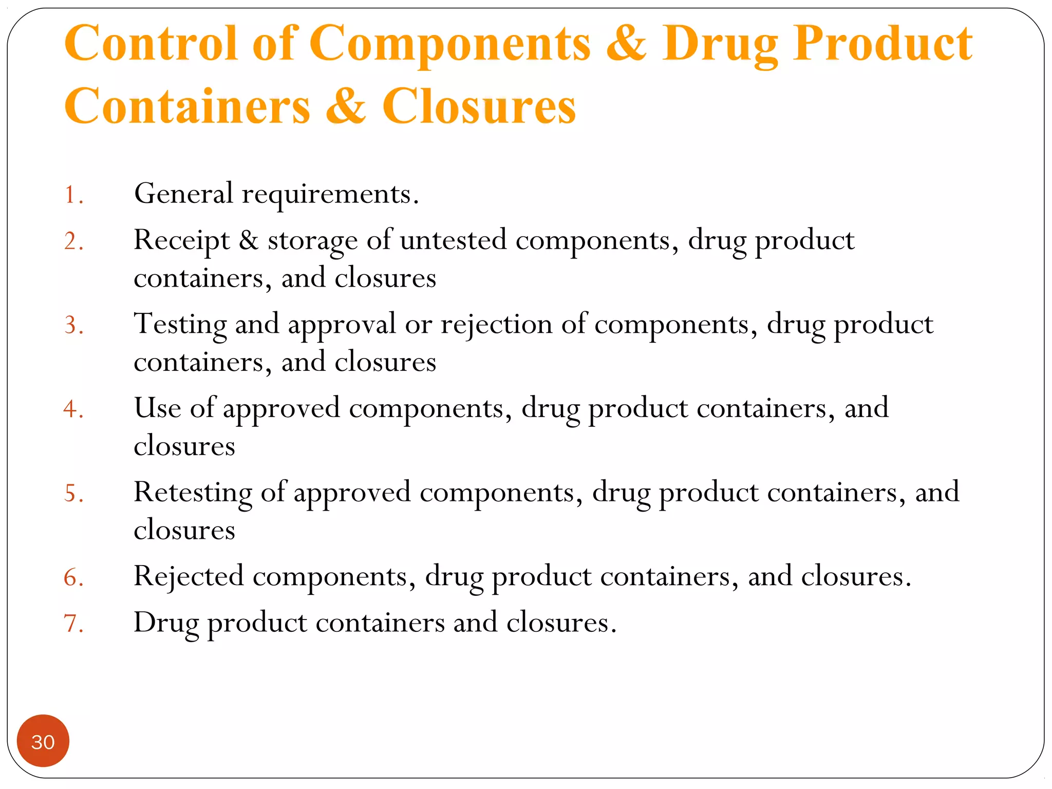 Control of Components & Drug Product
Containers & Closures
1.
2.
3.
4.
5.
6.
7.

30

General requirements.
Receipt & storage of untested components, drug product
containers, and closures
Testing and approval or rejection of components, drug product
containers, and closures
Use of approved components, drug product containers, and
closures
Retesting of approved components, drug product containers, and
closures
Rejected components, drug product containers, and closures.
Drug product containers and closures.

 