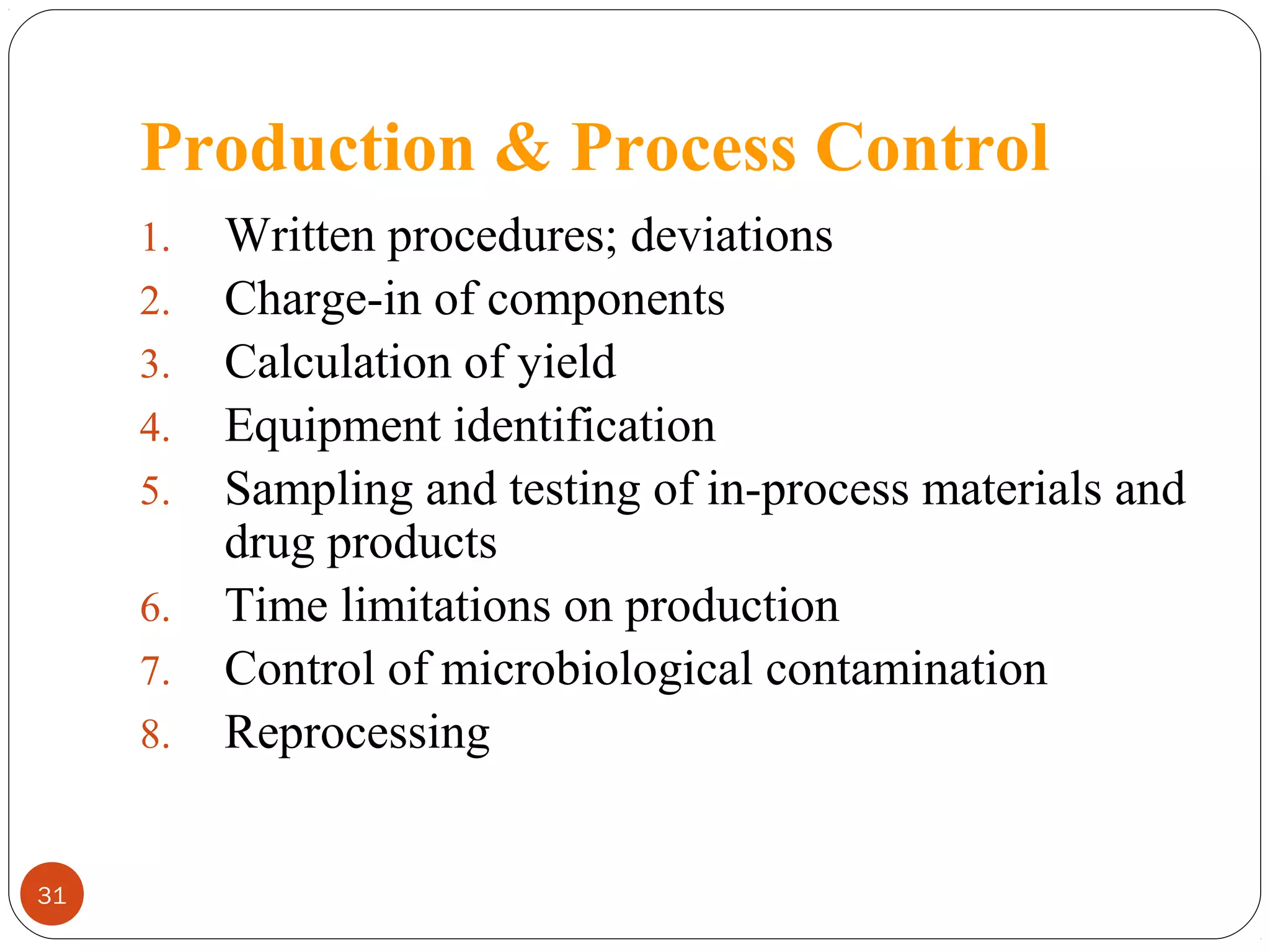 Production & Process Control
1.
2.
3.
4.
5.
6.
7.
8.

31

Written procedures; deviations
Charge-in of components
Calculation of yield
Equipment identification
Sampling and testing of in-process materials and
drug products
Time limitations on production
Control of microbiological contamination
Reprocessing

 