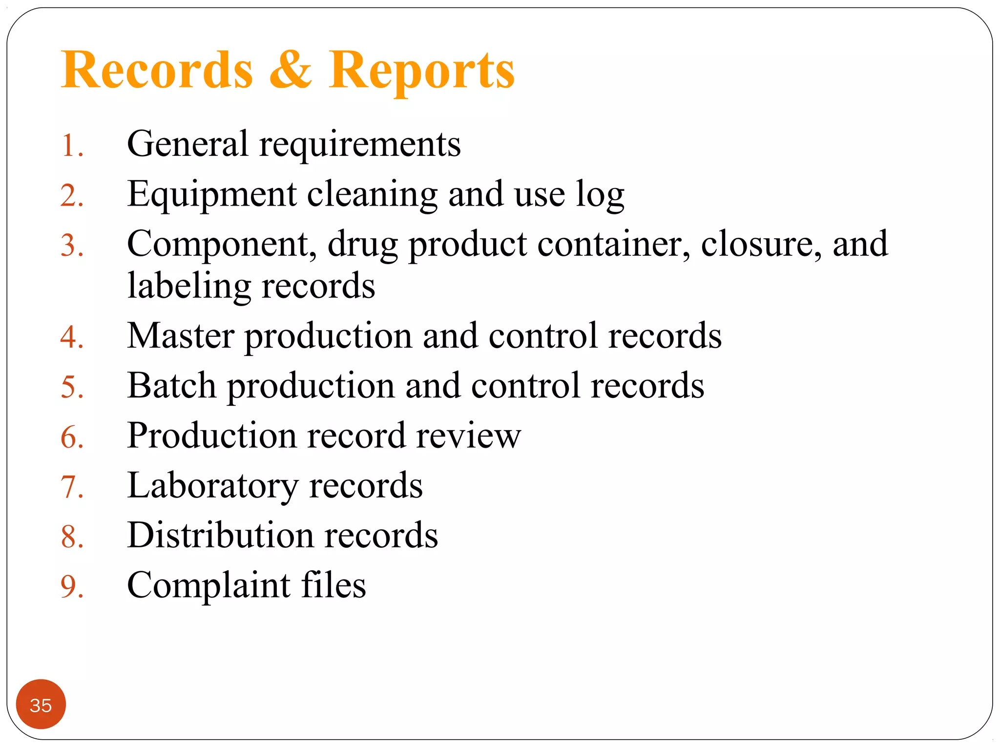 Records & Reports
1.
2.
3.
4.
5.
6.
7.
8.
9.

35

General requirements
Equipment cleaning and use log
Component, drug product container, closure, and
labeling records
Master production and control records
Batch production and control records
Production record review
Laboratory records
Distribution records
Complaint files

 