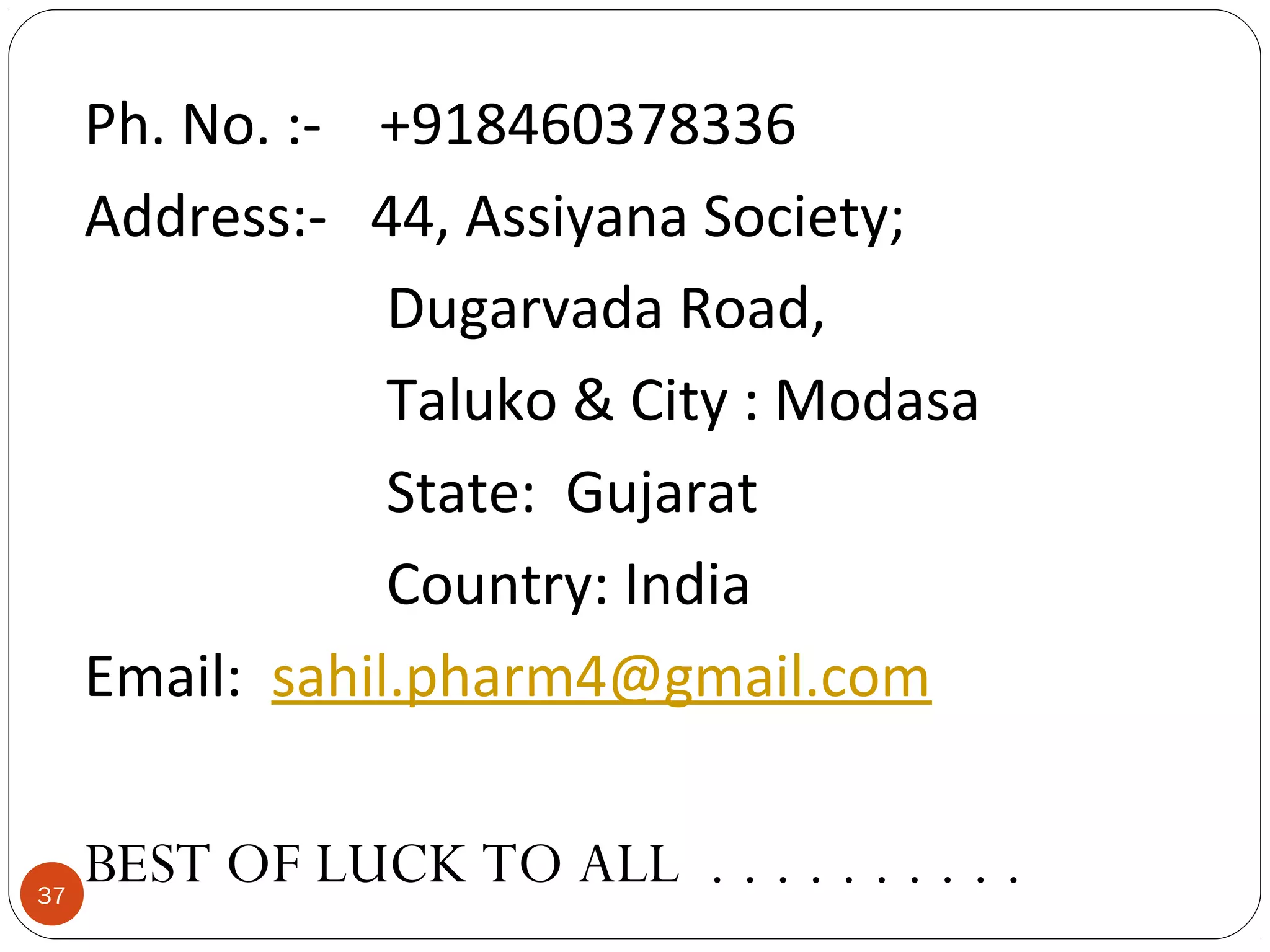 Ph. No. :- +918460378336
Address:- 44, Assiyana Society;
Dugarvada Road,
Taluko & City : Modasa
State: Gujarat
Country: India
Email: sahil.pharm4@gmail.com

37

BEST OF LUCK TO ALL . . . . . . . . . .

 