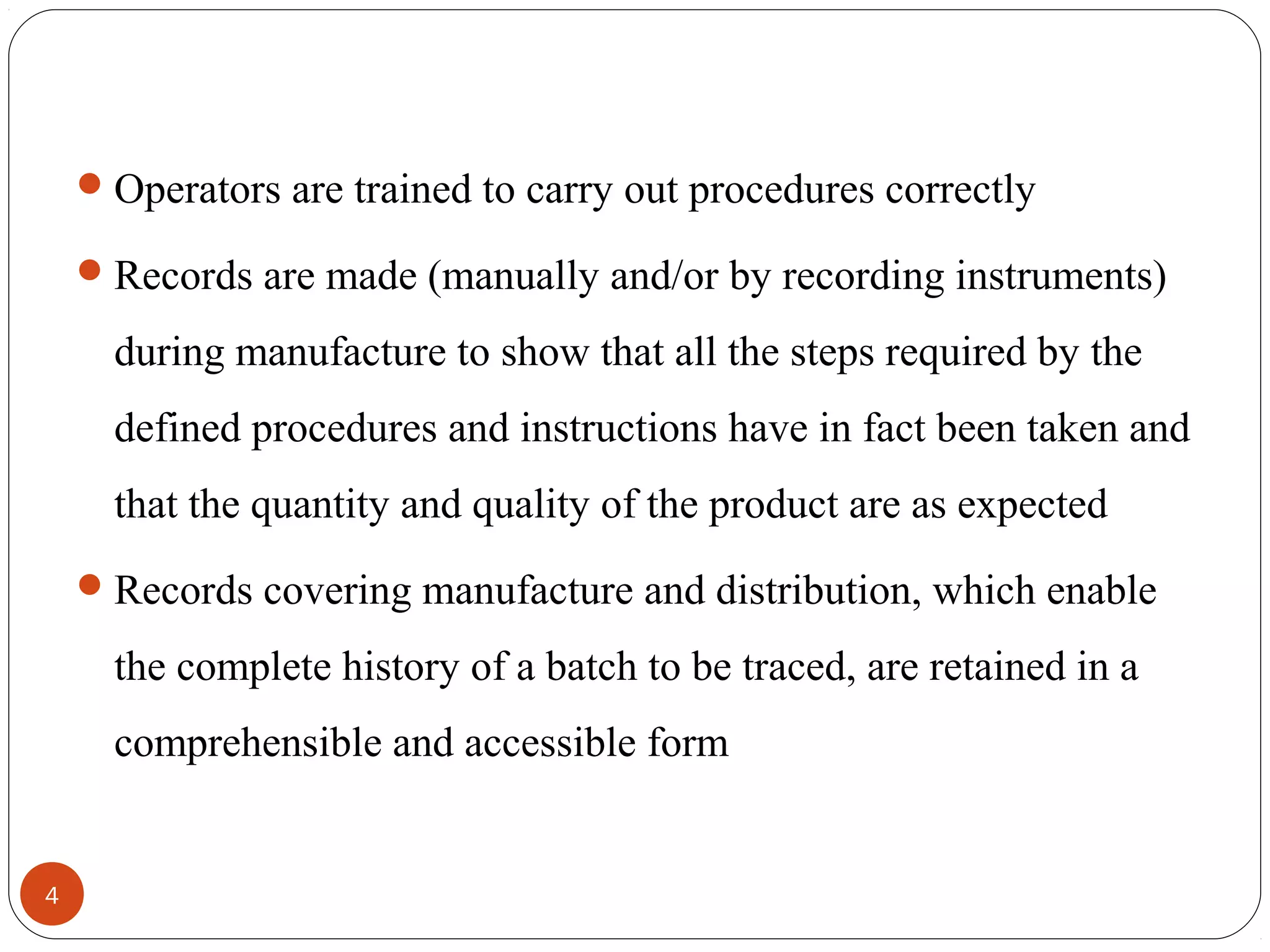  Operators are trained to carry out procedures correctly
 Records are made (manually and/or by recording instruments)

during manufacture to show that all the steps required by the
defined procedures and instructions have in fact been taken and
that the quantity and quality of the product are as expected
 Records covering manufacture and distribution, which enable

the complete history of a batch to be traced, are retained in a
comprehensible and accessible form

4

 