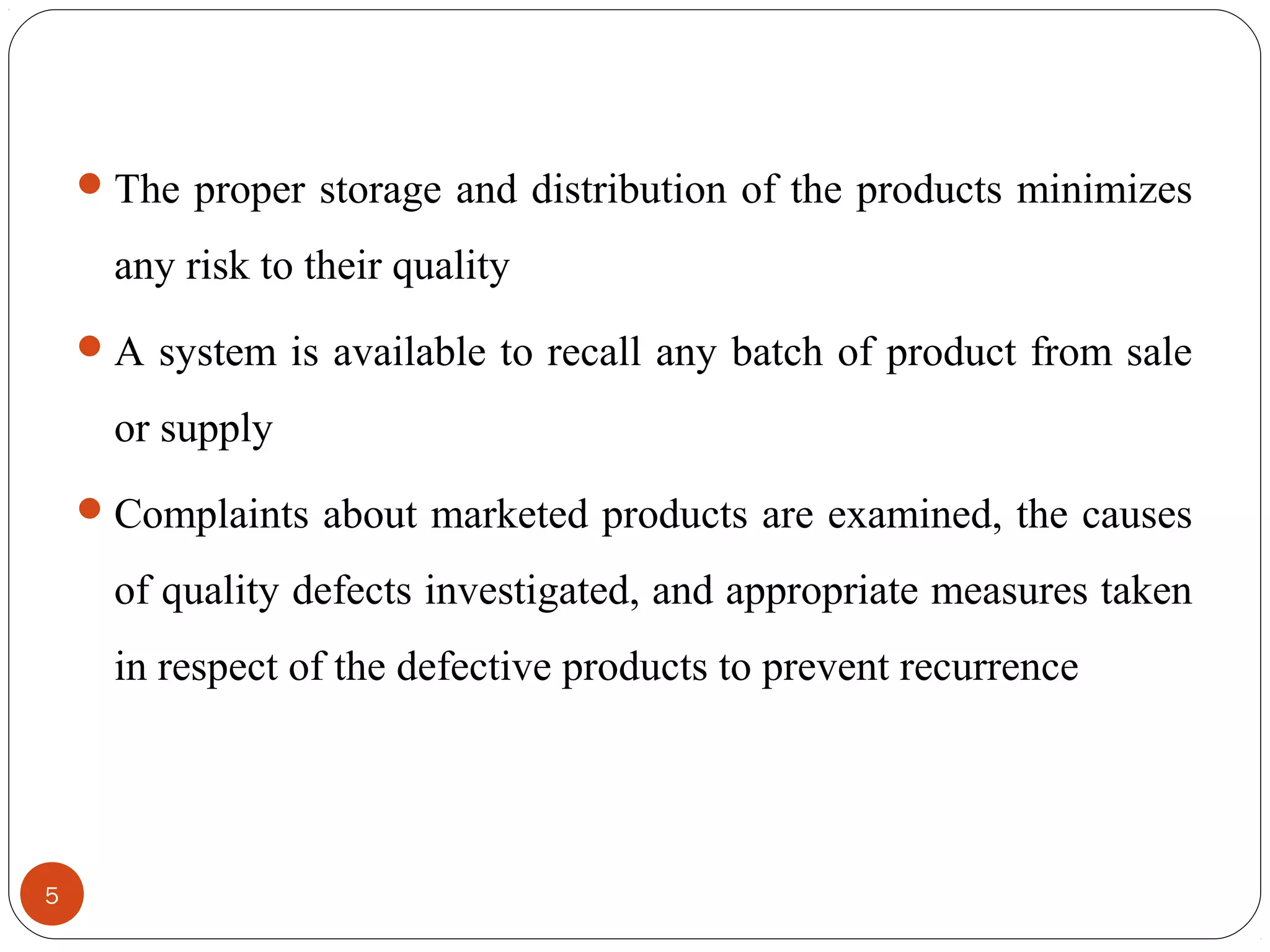  The proper storage and distribution of the products minimizes

any risk to their quality
 A system is available to recall any batch of product from sale

or supply
 Complaints about marketed products are examined, the causes

of quality defects investigated, and appropriate measures taken
in respect of the defective products to prevent recurrence

5

 