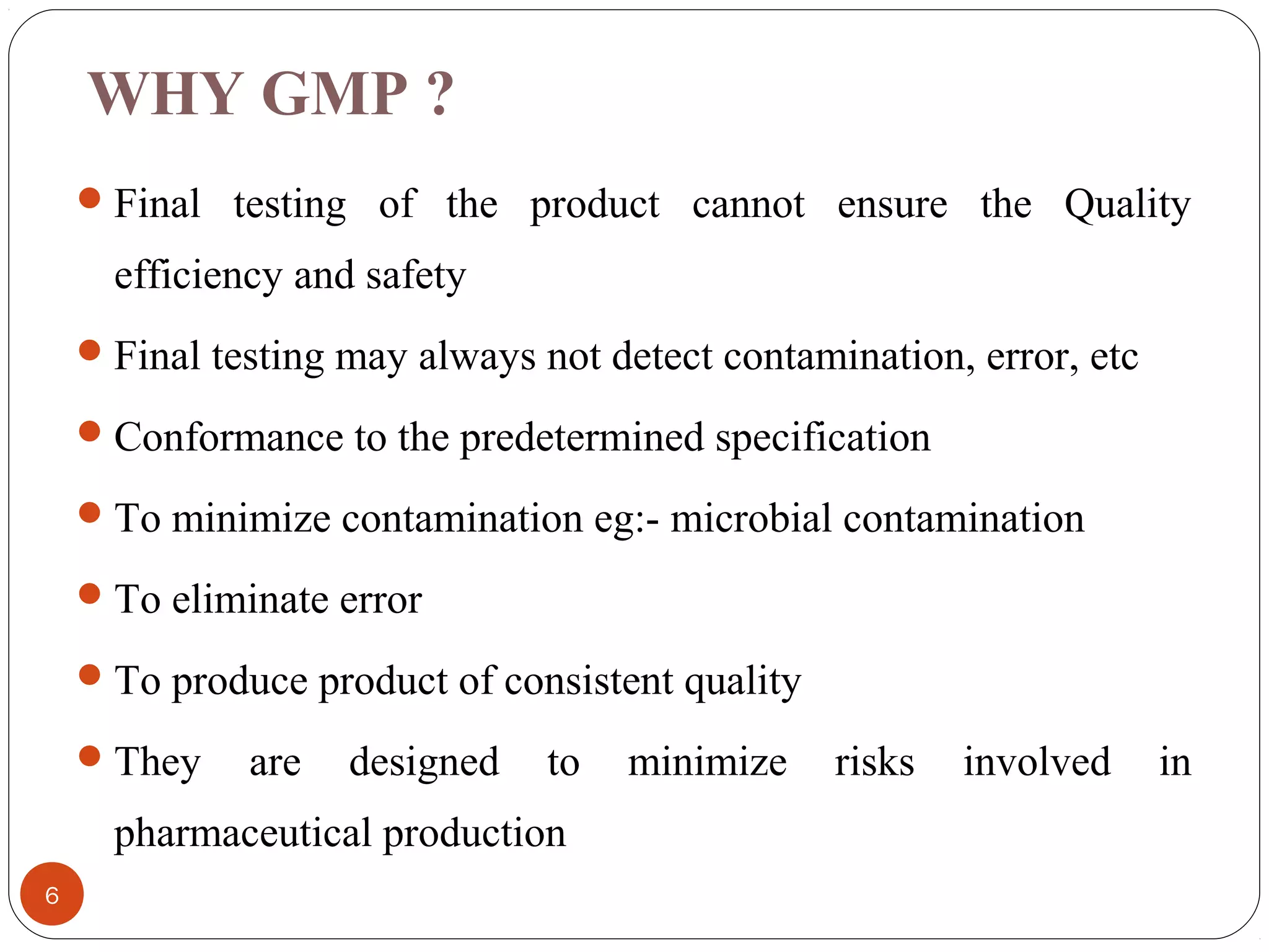 WHY GMP ?
 Final testing of the product cannot ensure the Quality

efficiency and safety
 Final testing may always not detect contamination, error, etc
 Conformance to the predetermined specification
 To minimize contamination eg:- microbial contamination
 To eliminate error
 To produce product of consistent quality
 They

are

designed

to

pharmaceutical production
6

minimize

risks

involved

in

 
