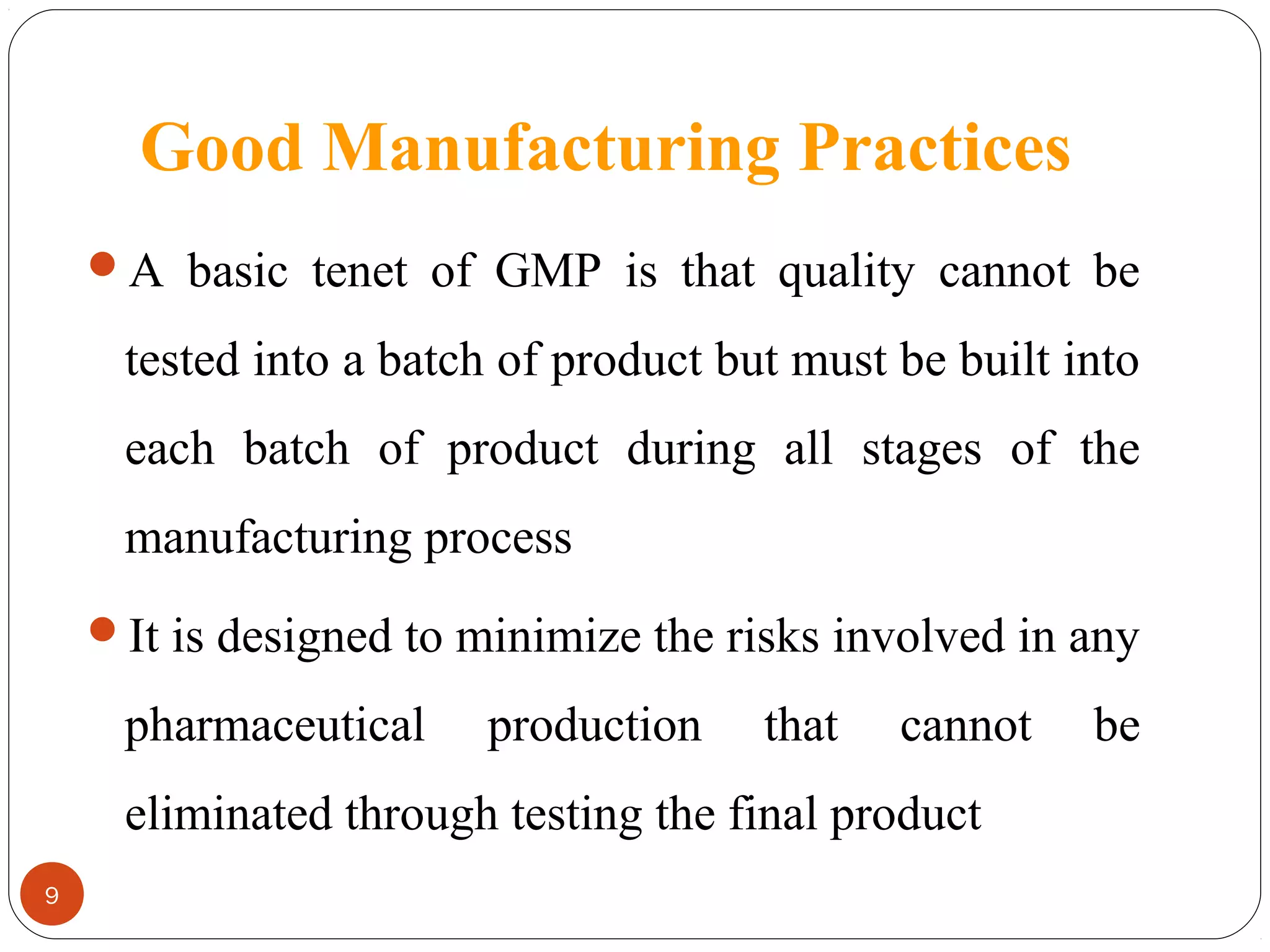 Good Manufacturing Practices
A basic tenet of GMP is that quality cannot be

tested into a batch of product but must be built into
each batch of product during all stages of the
manufacturing process
It is designed to minimize the risks involved in any

pharmaceutical

production

that

cannot

eliminated through testing the final product
9

be

 