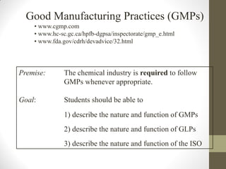Good Manufacturing Practices (GMPs)
• www.cgmp.com
• www.hc-sc.gc.ca/hpfb-dgpsa/inspectorate/gmp_e.html
• www.fda.gov/cdrh/devadvice/32.html
Premise: The chemical industry is required to follow
GMPs whenever appropriate.
Goal: Students should be able to
1) describe the nature and function of GMPs
2) describe the nature and function of GLPs
3) describe the nature and function of the ISO
 