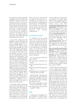 Conmutación




de enrutamiento IP. Este Modelo       direcciones para interconectar      notar que ellos en sí representan
superpone una red IP sobre una        los espacios de dirección sus-      un estándar. El trabajo sobre
red ATM, creando así dos infra-       ceptibles de enrutamiento, lo       MPLS se está haciendo bajo los
estructuras de red, con dos es-       que simplifica la administración    auspicios del MPLS Working
quemas de direccionamiento y          de direcciones. El Modelo Pari-     Group dentro del IETF,
dos protocolos de enrutamiento.       tario mantiene una sola infraes-    www.ietf.org/html.charters/mp
Cada sistema final utiliza la di-     tructura de red, y el mejor ejem-   ls-charter.html. MPLS hizo su en-
rección IP y la dirección ATM,        plo de este Modelo es la con-       trada como estándar RFC a co-
las cuales no están acopladas,        mutación        por     etiqueta    mienzos del 2001, y ya existen
es por ello que se necesita un        multiprotocolo.                     un conjunto de RFC que lo res-
protocolo de resolución de di-                                            palda www.ietf.org/rfc.html. Si
recciones, para pasar de una                                              el lector desea acceder a los
dirección a otra (ATM ARP, Ad-        LA HISTORIA DE MPLS                 borradores (draft) que hoy en
dress Resolution Protocol).                                               día se están llevando a cabo,
                                        A mediados de los noventa
                                                                          pueden           consultar      a
   Una de las ventajas de este        hubo unos cuantos intentos de
                                                                          www.ietf.org/ID.html. Otras or-
Modelo es que la infraestructura      soluciones propietarias para
                                                                          ganizaciones que también es-
ATM se puede desarrollar de           combinar los temas de conmuta-
                                                                          tán trabajando en estos están-
manera independiente a la in-         ción por etiquetas y enrutamien-
                                                                          dares MPLS son: la ITU (SG 11,
fraestructura IP. Algunos ejem-       to. Esto incluyó varias propues-
plos de este Modelo son, el «IP                                           13               y          15),
                                      tas de fabricantes y dos desa-
sobre ATM clásico» CLIP (classi-                                          http://www.itu.int/home/in-
                                      rrollos de estándares. Estos
cal IP over ATM) [RFC 2255],                                              dex.html; el ATM Forum (Traffic
                                      esfuerzos estaban orientados a
en donde IP trata ATM como                                                Management WG, ATM-IP Co-
                                      aumentar el desempeño en las
otra subred, a la que se conec-                                           llaboration WG, www.atmfo-
                                      técnicas de envío y en los as-
tan las computadoras y los dis-                                           rum.com. Existen otros organis-
                                      pectos de gestión.
positivos de enrutamiento. Otro                                           mos también, tales como: The
ejemplo es el «Multiprotocolo           Los cinco mayores esfuerzos       MPLS Forum, Optical Internet-
sobre ATM», MPOA (Multiproto-         fueron [3] [4]:                     working Forum (OIF), Optical
col over ATM), el cual fue dise-      • IP Switching, diseñado por        Domain Service Interconnect
ñado por el Foro ATM para pro-          Epsilon                           (ODSI) Forum, y el Multiservice
porcionar servicios de intercone-                                         Switching Forum (MSF). Ahora
                                      • Cell Switching Router por Tos-    bien, ¿qué es MPLS?
xión de redes, como IP, IPX y           hiba
Apple Talk sobre una red ATM.                                                ATM introdujo la utilización de
MPOA integra básicamente los          • Tag Switching Architecture por
                                        Cisco                             Cx por etiqueta para habilitar
conceptos LANE (LAN Emula-
                                      • Aggregate Route-Based IP          un envío rápido de las células a
tion) y NHRP (Next-Hop Resolu-
                                        Switcing, ARIS, por IBM           través de una red. La Cx por eti-
tion Protocol). MPOA utiliza
                                                                          queta proporciona una imple-
LANE para establecer una co-
                                        Aparte de esto, también hubo      mentación HW de bajo costo,
nexión de capa 2 (dentro de un
                                      varios esfuerzos para elaborar      buena escalabilidad y flexibili-
LIS Logical IP Subnetwork), y
                                      estándares «pre-MPLS», los cua-     dad en la gestión de flujos de
NHRP para establecer una co-
                                      les levantaron muchos debates.      tráfico. Por estas razones, IPo-
nexión de capa 3 (es decir, a
través de LIS diferentes).            Dos de éstos fueron:                ATM proporciona el ancho de
                                      • El Unified Approach to Inter-     banda (BW) necesario en la red
  El Modelo Paritario utiliza las       Domain Routing [RFC 1322]         de transporte para satisfacer el
direcciones IP existentes (o las                                          crecimiento de tráfico de Inter-
                                      • La Arquitectura Nimrod Rou-
direcciones ATM derivadas al-                                             net en los años 90. Sin embar-
                                        ting [RFC 1992]
gorítmicamente) para identificar                                          go, el modelo de superposición
los sistemas finales, y utiliza los                                       de IP sobre ATM tiene la des-
protocolos de enrutamiento IP         MPLS                                ventaja de que se tienen que
para establecer conexiones                                                gestionar dos infraestructuras de
ATM. Una de las ventajas de             A pesar que nos podemos re-       red, cada una con sus propios
este Modelo es que no necesita        ferir a MPLS y a G-MPLS como        esquemas de direccionamiento,
un protocolo de resolución de         tecnologías, es oportuno hacer      enrutamiento y problemas de
 
