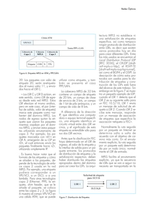Redes Ópticas




                                                                                               tectura MPLS no establece ni
                         Célula ATM                                                            una señalización de etiquetas
    VPI/VCI                                                                                    específica, así como tampoco
                                                                                               ningún protocolo de distribución
                                                          Trama PPP o LAN                      entre LSRs, es decir que existen
  Cabecera de       Cabecera       Cabecera de                                                 varios protocolos hoy en día
    Capa 2           MPLS            Capa 3                                                    para crear diferentes LSPs. Entre
                                                                                               los más usados se encuentran el
                                                                                               Local Distribution Protocol LDP
         Etiqueta    COS       S   TTL                                                         [RFC 3036], el CR-LDP [draft-
                                                                                               ietf-mpls-cr-ldp], el RSVP-TE
                                                                                               [draft-ietf-mpls-rsvp-lsp-tunnel],
Figura 6. Etiquetas MPLS en ATM y PPP/LAN.                                                     así como el BGP4 y el OSPF. La
                                                                                               descripción de cómo estos pro-
                                                                                               tocolos son usados para la dis-
39. Los paquetes con valor de                    utilizar como etiqueta, y tam-
                                                                                               tribución de etiquetas y cons-
etiqueta 20, serán re-etiqueta-                  bién se presenta el caso
dos al nuevo valor 11, y envia-                                                                trucción de los LSPs está fuera
                                                 PPP/LAN.
dos hacia el LSR C.                                                                            del alcance de este trabajo. Sin
                                                   La cabecera MPLS de 32 bits                 embargo en la figura 7 se mues-
   – Los LSR C y LSR D actúan, en                contiene un campo de etiqueta                 tra un pequeño ejemplo de LDP:
este sentido, como LSR de egre-                  de 20 bits, un campo de clase                 cuando el LSR 1 detecta que el
so desde esta red MPLS. Estos                    de servicio de 3 bits, un campo               LSR 2 es su siguiente salto para
LSR efectúan el mismo análisis,                  de 1 bit de pila jerárquica, y un             un FEC 10.5/16, LSR 1 envía
pero en este caso, el par {inter-                campo de vida de 8 bits.                      un mensaje de solicitud de eti-
faz de salida, valor de etiqueta}                                                              queta a LSR 2. Cuando LSR 2 re-
marca este paquete como «sa-                        A diferencia de la dirección               cibe este mensaje, responde
liente» del dominio MPLS. Los                    IP, que identifica una computa-               con un mensaje de asociación
nodos de egreso quitan la eti-                   dora o equipo terminal específi-              de etiquetas que especifica la
queta que usaron los paquetes                    co, una etiqueta identifica un                asociación «etiqueta a FEC».
mientras viajaban por el domi-                   circuito virtual entre dos LSR ve-
nio MPLS, y envían estos paque-                  cinos, y el significado de esta                Normalmente la ruta seguida
tes utilizando enrutamiento de                   etiqueta es entendible sólo para              por un paquete en Internet se
capa 3. Por ejemplo, los pa-                     sus dos LSR vecinos.                          determina salto a salto de
quetes marcados con «41» en                                                                    acuerdo con el objetivo de ca-
                                                   Antes que la clasificación FEC              mino más corto. En el enruta-
LSR A, emergerán de su LSP en
                                                 haya determinado en el LSR de                 miento explícito, la ruta seguida
«D», el cual entonces envía los
paquetes finalmente hacia «Z»,                   ingreso, el valor de la etiqueta y            por un paquete está determina-
utilizando simplemente IP.                       la interfaz de salida para un pa-             da por un nodo único, normal-
                                                 quete entrante, los protocolos                mente el LSR de entrada.
  Es bueno hacer notar que el                    de distribución de etiquetas y la
formato de las etiquetas y cómo                  señalización respectiva, deben                  MPLS facilita el enrutamiento
se añaden a los paquetes, de-                    haber distribuido las etiquetas               explícito, ya que la secuencia
pende de la tecnología de enla-                  apropiadas dentro del dominio                 de LSRs que se van a seguir no
ce capa 2 usada en la red                        para así crear los LSPs. La arqui-            necesita ser transportada en la
MPLS. Por ejemplo, una etiqueta
pudiera corresponder a un
VPI/VCI, a un DLCI, o a una                                                  Solicitud de etiqueta
lambda. Para otras tecnologías                                                   para 10.5/16
capa 2 (Ethernet, PPP), la eti-
queta, shim header, que se le                                     LSR 1                                  LSR 2
añade al paquete, se coloca                                                             10.5/16,8
entre las capas 2 y 3. La figura
6 muestra el campo VPI/VCI en
una célula ATM, que se puede                     Figura 7. Distribución de Etiquetas.
 