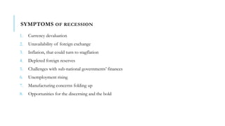 SYMPTOMS OF RECESSION
1. Currency devaluation
2. Unavailability of foreign exchange
3. Inflation, that could turn to stagflation
4. Depleted foreign reserves
5. Challenges with sub-national governments’ finances
6. Unemployment rising
7. Manufacturing concerns folding up
8. Opportunities for the discerning and the bold
 