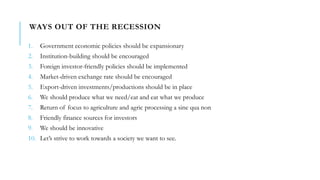 WAYS OUT OF THE RECESSION
1. Government economic policies should be expansionary
2. Institution-building should be encouraged
3. Foreign investor-friendly policies should be implemented
4. Market-driven exchange rate should be encouraged
5. Export-driven investments/productions should be in place
6. We should produce what we need/eat and eat what we produce
7. Return of focus to agriculture and agric processing a sine qua non
8. Friendly finance sources for investors
9. We should be innovative
10. Let’s strive to work towards a society we want to see.
 