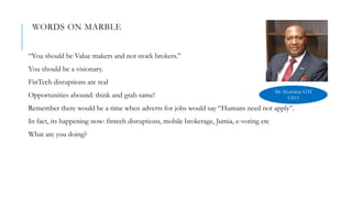 WORDS ON MARBLE
“You should be Value makers and not stock brokers.”
You should be a visionary.
FinTech disruptions are real
Opportunities abound: think and grab same!
Remember there would be a time when adverts for jobs would say “Humans need not apply”.
In fact, its happening now: fintech disruptions, mobile brokerage, Jumia, e-voting etc
What are you doing?
Mr Abubakar GTI
CEO
 