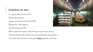 NIGERIA IN 2016
A country that’s 56 years old
Democratic country
Largest economy in Africa by GDP
Population: 170m approx.
Youthful segment: 50%
Rich in natural resources, with oil & gas major forex earners
Clement climate and weather, not on an earthquake prone plane
A country that can move a fast speed when properly revved up.
 
