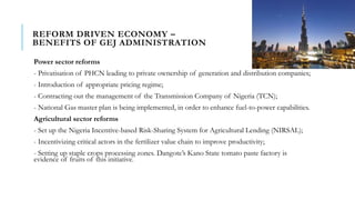 REFORM DRIVEN ECONOMY –
BENEFITS OF GEJ ADMINISTRATION
Power sector reforms
- Privatisation of PHCN leading to private ownership of generation and distribution companies;
- Introduction of appropriate pricing regime;
- Contracting out the management of the Transmission Company of Nigeria (TCN);
- National Gas master plan is being implemented, in order to enhance fuel-to-power capabilities.
Agricultural sector reforms
- Set up the Nigeria Incentive-based Risk-Sharing System for Agricultural Lending (NIRSAL);
- Incentivizing critical actors in the fertilizer value chain to improve productivity;
- Setting up staple crops processing zones. Dangote’s Kano State tomato paste factory is
evidence of fruits of this initiative.
 