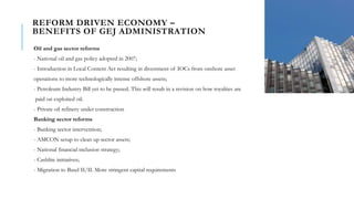 REFORM DRIVEN ECONOMY –
BENEFITS OF GEJ ADMINISTRATION
Oil and gas sector reforms
- National oil and gas policy adopted in 2007;
- Introduction in Local Content Act resulting in divestment of IOCs from onshore asset
operations to more technologically intense offshore assets;
- Petroleum Industry Bill yet to be passed. This will result in a revision on how royalties are
paid on exploited oil.
- Private oil refinery under construction
Banking sector reforms
- Banking sector intervention;
- AMCON setup to clean up sector assets;
- National financial inclusion strategy;
- Cashlite initiatives;
- Migration to Basel II/II. More stringent capital requirements
 