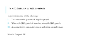 IS NIGERIA IN A RECESSION?
A recession is one of the following:
I. Two consecutive quarters of negative growth
II. When real GDP growth is less than potential GDP growth
III. A contraction in output, investment and rising unemployment
Surat Al Furqan v 58
 