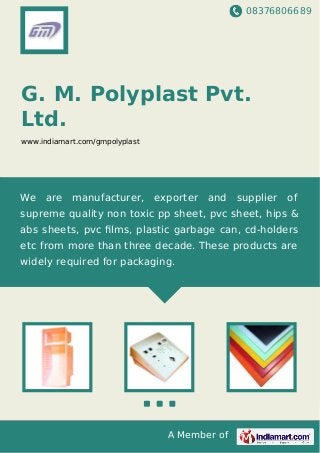 08376806689
A Member of
G. M. Polyplast Pvt.
Ltd.
www.indiamart.com/gmpolyplast
We are manufacturer, exporter and supplier of
supreme quality non toxic pp sheet, pvc sheet, hips &
abs sheets, pvc ﬁlms, plastic garbage can, cd-holders
etc from more than three decade. These products are
widely required for packaging.
 