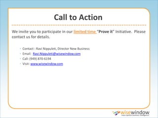 Call to Action
We invite you to participate in our limited time “Prove it” Initiative. Please
contact us for details.

    •   Contact : Ravi Nippuleti, Director New Business
    •   Email: Ravi.NIppuleti@wisewindow.com
    •   Call: (949) 870-6194
    •   Visit: www.wisewindow.com
 