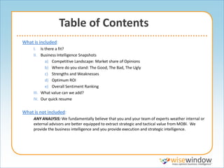 Table of Contents
What is included:
     I. Is there a fit?
     II. Business Intelligence Snapshots
           a) Competitive Landscape: Market share of Opinions
           b) Where do you stand: The Good, The Bad, The Ugly
           c) Strengths and Weaknesses
           d) Optimum ROI
           e) Overall Sentiment Ranking
     III. What value can we add?
     IV. Our quick resume


What is not included:
     ANY ANALYSIS: We fundamentally believe that you and your team of experts weather internal or
     external advisors are better equipped to extract strategic and tactical value from MOBI. We
     provide the business intelligence and you provide execution and strategic intelligence.
 