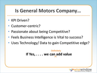 Is General Motors Company…
•   KPI Driven?
•   Customer-centric?
•   Passionate about being Competitive?
•   Feels Business Intelligence is Vital to success?
•   Uses Technology/ Data to gain Competitive edge?
                              Definitely
             If Yes, . . . . we can add value
                                 ^
 
