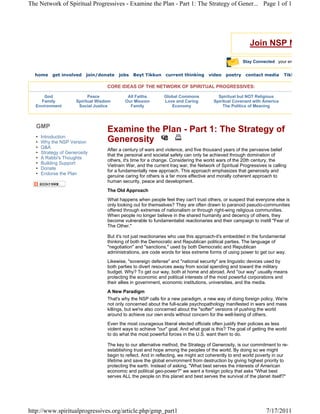 The Network of Spiritual Progressives - Examine the Plan - Part 1: The Strategy of Gener... Page 1 of 1




                                                                                                           Join NSP N

                                                                                                        Stay Connected your em


  home      get involved    join/donate   jobs   Beyt Tikkun     current thinking     video    poetry    contact media     Tikk

                                     CORE IDEAS OF THE NETWORK OF SPIRITUAL PROGRESSIVES:

      God                    Peace            All Faiths        Global Commons             Spiritual but NOT Religious
    Family             Spiritual Wisdom      Our Mission        Love and Caring          Spiritual Covenant with America
  Environment           Social Justice         Family              Economy                    The Politics of Meaning



   GMP
                                     Examine the Plan - Part 1: The Strategy of
   •   Introduction
   •   Why the NSP Version           Generosity
   •   Q&A
                                     After a century of wars and violence, and five thousand years of the pervasive belief
   •   Strategy of Generosity
                                     that the personal and societal safety can only be achieved through domination of
   •   A Rabbi's Thoughts
                                     others, it's time for a change. Considering the world wars of the 20th century, the
   •   Building Support
                                     Vietnam War, and the current Iraq war, the Network of Spiritual Progressives is calling
   •   Donate
                                     for a fundamentally new approach. This approach emphasizes that generosity and
   •   Endorse the Plan
                                     genuine caring for others is a far more effective and morally coherent approach to
                                     human security, peace and development.
                                     The Old Approach
                                     What happens when people feel they can't trust others, or suspect that everyone else is
                                     only looking out for themselves? They are often drawn to paranoid pseudo-communities
                                     offered through extremes of nationalism or through right-wing religious communities.
                                     When people no longer believe in the shared humanity and decency of others, they
                                     become vulnerable to fundamentalist reactionaries and their campaign to instill "Fear of
                                     The Other."

                                     But it's not just reactionaries who use this approach-it's embedded in the fundamental
                                     thinking of both the Democratic and Republican political parties. The language of
                                     "negotiation" and "sanctions," used by both Democratic and Republican
                                     administrations, are code words for less extreme forms of using power to get our way.
                                     Likewise, "sovereign defense" and "national security" are linguistic devices used by
                                     both parties to divert resources away from social spending and toward the military
                                     budget. Why? To get our way, both at home and abroad. And "our way" usually means
                                     protecting the economic and political interests of the most powerful corporations and
                                     their allies in government, economic institutions, universities, and the media.
                                     A New Paradigm
                                     That's why the NSP calls for a new paradigm, a new way of doing foreign policy. We're
                                     not only concerned about the full-scale psychopathology manifested in wars and mass
                                     killings, but we're also concerned about the "softer" versions of pushing the world
                                     around to achieve our own ends without concern for the well-being of others.
                                     Even the most courageous liberal elected officials often justify their policies as less
                                     violent ways to achieve "our" goal. And what goal is this? The goal of getting the world
                                     to do what the most powerful forces in the U.S. want them to do.

                                     The key to our alternative method, the Strategy of Generosity, is our commitment to re-
                                     establishing trust and hope among the peoples of the world. By doing so we might
                                     begin to reflect. And in reflecting, we might act coherently to end world poverty in our
                                     lifetime and save the global environment from destruction by giving highest priority to
                                     protecting the earth. Instead of asking, "What best serves the interests of American
                                     economic and political geo-power?" we want a foreign policy that asks "What best
                                     serves ALL the people on this planet and best serves the survival of the planet itself?"




http://www.spiritualprogressives.org/article.php/gmp_part1                                                         7/17/2011
 