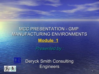 MCC PRESENTATION - GMP
MANUFACTURING ENVIRONMENTS
Module 1

Presented by :
Deryck Smith Consulting
Engineers
1

 
