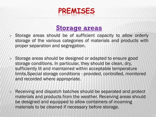 PREMISES

                        Storage areas
   Storage areas should be of sufficient capacity to allow orderly
    storage of the various categories of materials and products with
    proper separation and segregation.

   Storage areas should be designed or adapted to ensure good
    storage conditions. In particular, they should be clean, dry,
    sufficiently lit and maintained within acceptable temperature
    limits.Special storage conditions - provided, controlled, monitored
    and recorded where appropriate.

   Receiving and dispatch batches should be separated and protect
    materials and products from the weather. Receiving areas should
    be designed and equipped to allow containers of incoming
    materials to be cleaned if necessary before storage.
 