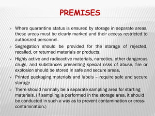PREMISES
   Where quarantine status is ensured by storage in separate areas,
    these areas must be clearly marked and their access restricted to
    authorized personnel.
   Segregation should be provided for the storage of rejected,
    recalled, or returned materials or products.
   Highly active and radioactive materials, narcotics, other dangerous
    drugs, and substances presenting special risks of abuse, ﬁre or
    explosion should be stored in safe and secure areas.
   Printed packaging materials and labels – require safe and secure
    storage
   There should normally be a separate sampling area for starting
    materials. (If sampling is performed in the storage area, it should
    be conducted in such a way as to prevent contamination or cross-
    contamination.)
 