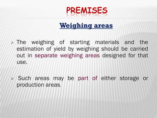 PREMISES
                    Weighing areas

   The weighing of starting materials and the
    estimation of yield by weighing should be carried
    out in separate weighing areas designed for that
    use.

   Such areas may be part of either storage or
    production areas.
 