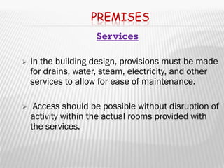 PREMISES
                    Services

   In the building design, provisions must be made
    for drains, water, steam, electricity, and other
    services to allow for ease of maintenance.

    Access should be possible without disruption of
    activity within the actual rooms provided with
    the services.
 