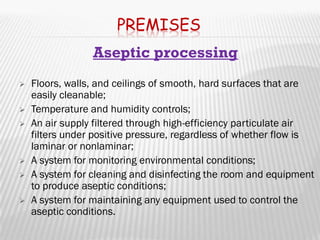 PREMISES
                 Aseptic processing
   Floors, walls, and ceilings of smooth, hard surfaces that are
    easily cleanable;
   Temperature and humidity controls;
   An air supply filtered through high-efficiency particulate air
    filters under positive pressure, regardless of whether flow is
    laminar or nonlaminar;
   A system for monitoring environmental conditions;
   A system for cleaning and disinfecting the room and equipment
    to produce aseptic conditions;
   A system for maintaining any equipment used to control the
    aseptic conditions.
 