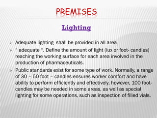 PREMISES
                          Lighting

   Adequate lighting shall be provided in all area
   “ adequate “. Define the amount of light (lux or foot- candles)
    reaching the working surface for each area involved in the
    production of pharmaceuticals.
   Public standards exist for some type of work. Normally, a range
    of 30 – 50 foot – candles ensures worker comfort and have
    ability to perform efficiently and effectively, however, 100 foot-
    candles may be needed in some areas, as well as special
    lighting for some operations, such as inspection of filled vials.
 